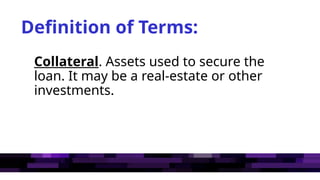 Definition of Terms:
Collateral. Assets used to secure the
loan. It may be a real-estate or other
investments.
 