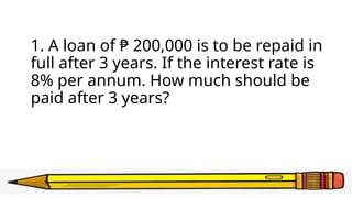 1. A loan of ₱ 200,000 is to be repaid in
full after 3 years. If the interest rate is
8% per annum. How much should be
paid after 3 years?
 