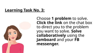 Choose 1 problem to solve.
Click the link on the chat box
to direct you to the problem
you want to solve. Solve
collaboratively using the
Jamboard and your FB
messenger.
Learning Task No. 3:
 