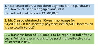1. A car dealer offers a 15% down payment for the purchase a
car. How much is the mortgaged amount if
the cash value of the car is ₱1,500,000?
2. Mr. Crespo obtained a 10-year mortgage for
₱4,200,000. If his monthly payment is ₱39,500 , how much
is the total interest?
3. A business loan of 800,000 is to be repaid in full after 2
years. What is the amount to be paid if the effective rate
of interest is 8%?
 