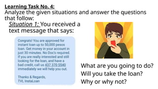 What are you going to do?
Will you take the loan?
Why or why not?
Learning Task No. 4:
Analyze the given situations and answer the questions
that follow:
Situation 1: You received a
text message that says:
 