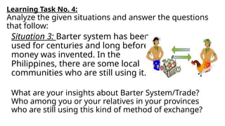 What are your insights about Barter System/Trade?
Who among you or your relatives in your provinces
who are still using this kind of method of exchange?
Learning Task No. 4:
Analyze the given situations and answer the questions
that follow:
Situation 3: Barter system has been
used for centuries and long before
money was invented. In the
Philippines, there are some local
communities who are still using it.
 
