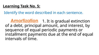 Learning Task No. 5:
Identify the word described in each sentence.
1. It is gradual extinction
of a debt, principal amount, and interest, by
sequence of equal periodic payments or
installment payments due at the end of equal
intervals of time.
Amortization
 