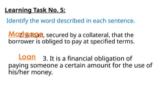 Learning Task No. 5:
Identify the word described in each sentence.
3. It is a financial obligation of
paying someone a certain amount for the use of
his/her money.
2. A loan, secured by a collateral, that the
borrower is obliged to pay at specified terms.
Mortgage
Loan
 