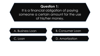 D. Amortization
C. Loan
B. Consumer Loan
A. Business Loan
Question 1:
It is a financial obligation of paying
someone a certain amount for the use
of his/her money.
 
