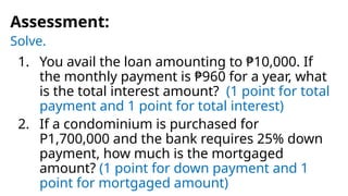 Solve.
Assessment:
1. You avail the loan amounting to ₱10,000. If
the monthly payment is ₱960 for a year, what
is the total interest amount? (1 point for total
payment and 1 point for total interest)
2. If a condominium is purchased for
P1,700,000 and the bank requires 25% down
payment, how much is the mortgaged
amount? (1 point for down payment and 1
point for mortgaged amount)
 