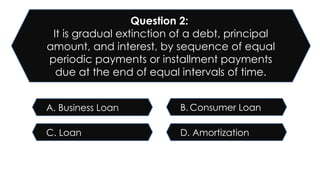 D. Amortization
C. Loan
B. Consumer Loan
A. Business Loan
Question 2:
It is gradual extinction of a debt, principal
amount, and interest, by sequence of equal
periodic payments or installment payments
due at the end of equal intervals of time.
 