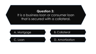 D. Amortization
C. Loan
B. Collateral
A. Mortgage
Question 3:
It is a business loan or consumer loan
that is secured with a collateral.
 