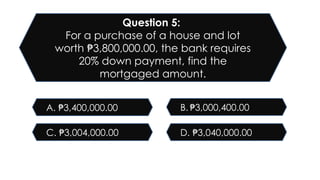 D. 3,040,000.00
₱
C. 3,004,000.00
₱
B. 3,000,400.00
₱
A. 3,400,000.00
₱
Question 5:
For a purchase of a house and lot
worth 3,800,000.00, the bank requires
₱
20% down payment, find the
mortgaged amount.
 