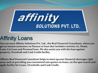 Affinity Loans
You can trust Affinity Solutions Pvt. Ltd., the Real Financial Consultant, where you
get an instant assistance on finance or loan that includes varieties viz. Home
Loan, Car Loan and Personal loan. We also assist you with the loan against
property, Overdraft and Cash Credit facility.
Affinity Real Financial Consultant helps to meet up your financial shortages right
away such as providing you customized rate quotes on loans, on the spot search and
apply facility for Loans, Overdrafts and Cash Credit.

 