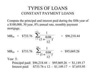 TYPES OF LOANS
CONSTANT PAYMENT LOANS
Compute the principal and interest paid during the fifth year of
a $100,000, 30 year, 8% annual rate, monthly payment
mortgage.
312

MB48

1
= $733.76 ∑
0.08 t
t = (1 +
1
)
12

= $96,218.44

300

MB60 = $733.76

1
∑ 0.08 t
t = (1 +
1
)
12

= $95,069.26

Year 5:
Principal paid: $96,218.44 - $95,069.26 = $1,149.17
Interest paid: $733.76 x 12 - $1,149.17 = $7,655.95

 