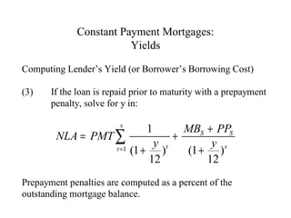 Constant Payment Mortgages:
Yields
Computing Lender’s Yield (or Borrower’s Borrowing Cost)
(3)

If the loan is repaid prior to maturity with a prepayment
penalty, solve for y in:

MBS + PPS
NLA = PMT ∑
+
y t
y s
t = 1 (1 +
)
(1 + )
12
12
s

1

Prepayment penalties are computed as a percent of the
outstanding mortgage balance.

 