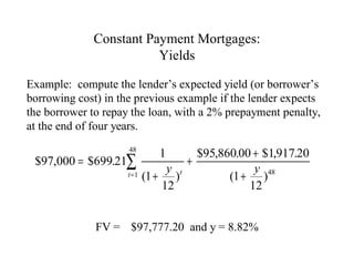 Constant Payment Mortgages:
Yields
Example: compute the lender’s expected yield (or borrower’s
borrowing cost) in the previous example if the lender expects
the borrower to repay the loan, with a 2% prepayment penalty,
at the end of four years.

$95,860.00 + $1,917.20
$97,000 = $699.21∑
+
y t
y 48
t = 1 (1 +
)
(1 + )
12
12
48

1

FV = $97,777.20 and y = 8.82%

 