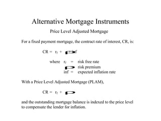 Alternative Mortgage Instruments
Price Level Adjusted Mortgage
For a fixed payment mortgage, the contract rate of interest, CR, is:
CR = rf + ρ
+ inf
where rf = risk free rate
=
ρ risk premium
inf = expected inflation rate
With a Price Level Adjusted Mortgage (PLAM),
CR = rf + ρ
and the outstanding mortgage balance is indexed to the price level
to compensate the lender for inflation.

 