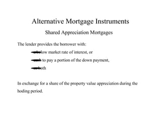 Alternative Mortgage Instruments
Shared Appreciation Mortgages
The lender provides the borrower with:
a below
• market rate of interest, or
cash
•to pay a portion of the down payment,
or both
•
In exchange for a share of the property value appreciation during the
hoding period.

 