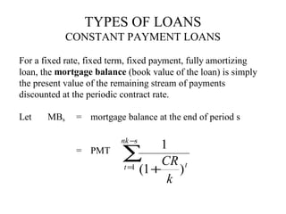 TYPES OF LOANS
CONSTANT PAYMENT LOANS
For a fixed rate, fixed term, fixed payment, fully amortizing
loan, the mortgage balance (book value of the loan) is simply
the present value of the remaining stream of payments
discounted at the periodic contract rate.
Let

MBs

= mortgage balance at the end of period s
= PMT

nk −s

1
∑ CR t
t = (1 +
1
)
k

 