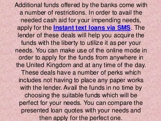 Additional funds offered by the banks come with
a number of restrictions. In order to avail the
needed cash aid for your impending needs,
apply for the Instant text loans via SMS. The
lender of these deals will help you acquire the
funds with the liberty to utilize it as per your
needs. You can make use of the online mode in
order to apply for the funds from anywhere in
the United Kingdom and at any time of the day.
These deals have a number of perks which
includes not having to place any paper works
with the lender. Avail the funds in no time by
choosing the suitable funds which will be
perfect for your needs. You can compare the
presented loan quotes with your needs and
then apply for the perfect one.
 