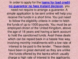 In order to apply for the loans for bad credit
no guarantor no fees instant decision, you
need not require to arrange a guarantor. A
simple application to be sent online will help you
receive the funds in a short time. You just need
to follow the eligibility criteria in order to fetch
the funds of up to 1000 pounds. You must be an
employed citizen of the United Kingdom, above
the age of 18 years and having a bank account
to hold the sanctioned funds. Avail these deals
which can be repaid back in a hassle free way,
involving monthly installments with a low rate of
interest to be paid to the lender. These deals
have been in great demand as they are unlike
the funds offered by the banks which usually
charge a high rate of interest to the applicants.
 
