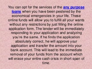 You can opt for the services of the any purpose
loans when you have been pestered by the
economical emergencies in your life. These
online funds will allow you to fulfill all your wants
without any restrictions by just filling the online
application form. The lender will be immediately
responding to your application and analyzing
you’re the same. If he finds the application
absolutely correct, he will approve your
application and transfer the amount into your
bank account. This will lead to the immediate
removal of your funds from the account which
will erase your entire cash crisis in short span of
time.
 