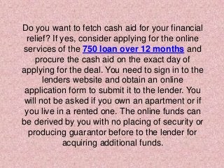 Do you want to fetch cash aid for your financial
relief? If yes, consider applying for the online
services of the 750 loan over 12 months and
procure the cash aid on the exact day of
applying for the deal. You need to sign in to the
lenders website and obtain an online
application form to submit it to the lender. You
will not be asked if you own an apartment or if
you live in a rented one. The online funds can
be derived by you with no placing of security or
producing guarantor before to the lender for
acquiring additional funds.
 