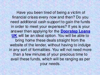 Have you been tired of being a victim of
financial crises every now and then? Do you
need additional cash support to gain the funds
in order to meet your expenses? If yes is your
answer then applying for the Doorstep Loans
UK will be an ideal option. You will be able to
bring home these deals straight from the
website of the lender, without having to indulge
in any sort of formalities. You will not need more
than a few minutes of your precious time to
avail these funds, which will be ranging as per
your needs.
 
