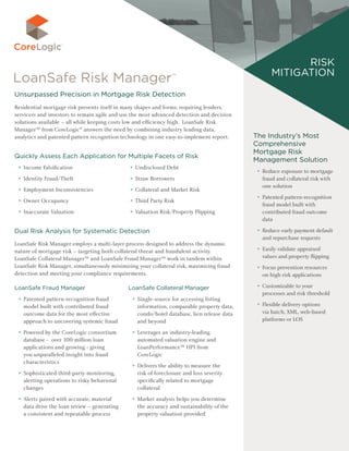 The Industry’s Most
Comprehensive
Mortgage Risk
Management Solution
►► Reduce exposure to mortgage
fraud and collateral risk with
one solution
►► Patented pattern-recognition
fraud model built with
contributed fraud outcome
data
►► Reduce early payment default
and repurchase requests
►► Easily validate appraised
values and property flipping
►► Focus prevention resources
on high risk applications
►► Customizable to your
processes and risk threshold
►► Flexible delivery options
via batch, XML, web-based
platforms or LOS
Risk
Mitigation
Unsurpassed Precision in Mortgage Risk Detection
Residential mortgage risk presents itself in many shapes and forms; requiring lenders,
servicers and investors to remain agile and use the most advanced detection and decision
solutions available – all while keeping costs low and efficiency high. LoanSafe Risk
Manager™ from CoreLogic®
answers the need by combining industry leading data,
analytics and patented pattern recognition technology in one easy-to-implement report.
Quickly Assess Each Application for Multiple Facets of Risk
►► Income Falsification
►► Identity Fraud/Theft
►► Employment Inconsistencies
►► Owner Occupancy
►► Inaccurate Valuation
►► Undisclosed Debt
►► Straw Borrowers
►► Collateral and Market Risk
►► Third Party Risk
►► Valuation Risk/Property Flipping
Dual Risk Analysis for Systematic Detection
LoanSafe Risk Manager employs a multi-layer process designed to address the dynamic
nature of mortgage risk – targeting both collateral threat and fraudulent activity.
LoanSafe Collateral Manager™ and LoanSafe Fraud Manager™ work in tandem within
LoanSafe Risk Manager, simultaneously minimizing your collateral risk, maximizing fraud
detection and meeting your compliance requirements.
LoanSafe Fraud Manager
►► Patented pattern-recognition fraud
model built with contributed fraud
outcome data for the most effective
approach to uncovering systemic fraud
►► Powered by the CoreLogic consortium
database - over 100 million loan
applications and growing - giving
you unparalleled insight into fraud
characteristics
►► Sophisticated third-party monitoring,
alerting operations to risky behavioral
changes
►► Alerts paired with accurate, material
data drive the loan review – generating
a consistent and repeatable process
LoanSafe Collateral Manager
►► Single-source for accessing listing
information, comparable property data,
condo/hotel database, lien release data
and beyond
►► Leverages an industry-leading
automated valuation engine and
LoanPerformance™ HPI from
CoreLogic
►► Delivers the ability to measure the
risk of foreclosure and loss severity
specifically related to mortgage
collateral
►► Market analysis helps you determine
the accuracy and sustainability of the
property valuation provided
 