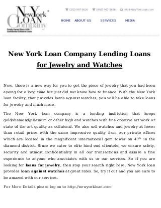 New York Loan Company Lending Loans
for Jewelry and Watches
Now, there is a new way for you to get the piece of jewelry that you had been
eyeing for a long time but just did not know how to finance. With the New York
loan facility, that provides loans against watches, you will be able to take loans
for jewelry and much more.
The

New

York

loan

company

is

a

lending

institution

that

keeps

gold/diamond/platinum or other high end watches with fine creative art work or
state of the art quality as collateral. We also sell watches and jewelry at lower
than retail prices with the same impressive quality from our private offices
which are located in the magnificent international gem tower on 47 th in the
diamond district. Since we cater to elite hind end clientele, we ensure safety,
security and utmost confidentiality in all our transactions and assure a fine
experience to anyone who associates with us or our services. So if you are
looking for loans for jewelry, then stop your search right here, New York loan
provides loan against watches at great rates. So, try it out and you are sure to
be amazed with our services.
For More Details please log on to http://newyorkloan.com

 