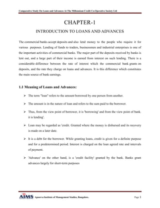 Comparative Study On Loans and Advances At The Millennium Credit Co-Operative Society Ltd
Apoorva Institute of Management Studies, Bangalore. Page 1
CHAPTER-1
INTRODUCTION TO LOANS AND ADVANCES
The commercial banks accept deposits and also lend money to the people who require it for
various purposes. Lending of funds to traders, businessmen and industrial enterprises is one of
the important activities of commercial banks. The major part of the deposits received by banks is
lent out, and a large part of their income is earned from interest on such lending. There is a
considerable difference between the rate of interest which the commercial bank grants on
deposits, and the rate they charge on loans and advances. It is this difference which constitutes
the main source of bank earnings.
1.1 Meaning of Loans and Advances:
 The term "loan" refers to the amount borrowed by one person from another.
 The amount is in the nature of loan and refers to the sum paid to the borrower.
 Thus, from the view point of borrower, it is 'borrowing' and from the view point of bank.
it is lending'.
 Loan may be regarded as 'credit. Granted where the money is disbursed and its recovery
is made on a later date.
 It is a debt for the borrower. While granting loans, credit is given for a definite purpose
and for a predetermined period. Interest is charged on the loan agreed rate and intervals
of payment.
 'Advance' on the other hand, is a 'credit facility' granted by the bank. Banks grant
advances largely for short-term purposes
 