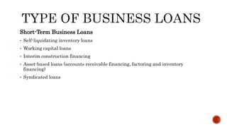 Short-Term Business Loans
• Self-liquidating inventory loans
• Working capital loans
• Interim construction financing
• Asset-based loans (accounts receivable financing, factoring and inventory
financing)
• Syndicated loans
 