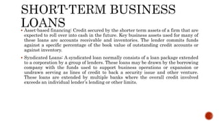  Asset-based financing: Credit secured by the shorter term assets of a firm that are
expected to roll over into cash in the future. Key business assets used for many of
these loans are accounts receivable and inventories. The lender commits funds
against a specific percentage of the book value of outstanding credit accounts or
against inventory.
 Syndicated Loans: A syndicated loan normally consists of a loan package extended
to a corporation by a group of lenders. These loans may be drawn by the borrowing
company with the funds used to support business operations or expansion or
undrawn serving as lines of credit to back a security issue and other venture.
These loans are extended by multiple banks where the overall credit involved
exceeds an individual lender’s lending or other limits.
 
