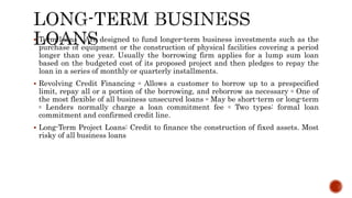  Term loans : Are designed to fund longer-term business investments such as the
purchase of equipment or the construction of physical facilities covering a period
longer than one year. Usually the borrowing firm applies for a lump sum loan
based on the budgeted cost of its proposed project and then pledges to repay the
loan in a series of monthly or quarterly installments.
 Revolving Credit Financing ▫ Allows a customer to borrow up to a prespecified
limit, repay all or a portion of the borrowing, and reborrow as necessary ▫ One of
the most flexible of all business unsecured loans ▫ May be short-term or long-term
▫ Lenders normally charge a loan commitment fee ▫ Two types: formal loan
commitment and confirmed credit line.
 Long-Term Project Loans: Credit to finance the construction of fixed assets. Most
risky of all business loans
 