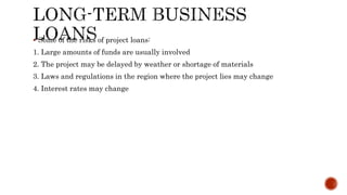  Some of the risks of project loans:
1. Large amounts of funds are usually involved
2. The project may be delayed by weather or shortage of materials
3. Laws and regulations in the region where the project lies may change
4. Interest rates may change
 