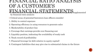  Information from balance sheets and income statements is typically supplemented
by financial ratio analysis
 Critical areas of potential borrowers loan officers consider:
1. Ability to control expenses
2. Operating efficiency in using resources to generate sales
3. Marketability of product line
4. Coverage that earnings provide over financing cost
5. Liquidity position, indicating the availability of ready cash
6. Track record of profitability
7. Financial leverage (or debt relative to equity capital)
8. Contingent liabilities that may give rise to substantial claims in the future
 