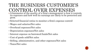  A barometer of the quality of a firm’s management is how it controls
its expenses and how well its earnings are likely to be protected and
grow.
 Selected financial ratios to monitor a firm’s expense control:
▫ Wages and salaries/Net sales
▫ Overhead expenses/Net sales
▫ Depreciation expenses/Net sales
▫ Interest expense on borrowed funds/Net sales
▫ Cost of goods sold/Net sales
▫ Selling, administrative, and other expenses/Net sales
▫ Taxes/Net sales
 