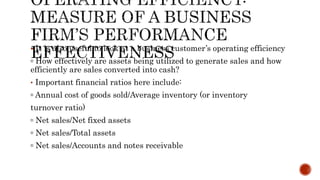  It is also useful to look at a business customer’s operating efficiency
▫ How effectively are assets being utilized to generate sales and how
efficiently are sales converted into cash?
• Important financial ratios here include:
▫ Annual cost of goods sold/Average inventory (or inventory
turnover ratio)
▫ Net sales/Net fixed assets
▫ Net sales/Total assets
▫ Net sales/Accounts and notes receivable
 