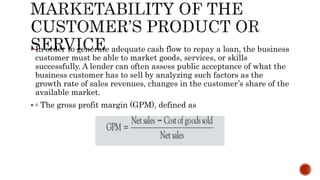  In order to generate adequate cash flow to repay a loan, the business
customer must be able to market goods, services, or skills
successfully. A lender can often assess public acceptance of what the
business customer has to sell by analyzing such factors as the
growth rate of sales revenues, changes in the customer’s share of the
available market.
 ▫ The gross profit margin (GPM), defined as
 