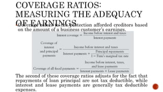 Coverage refers to the protection afforded creditors based
on the amount of a business customer’s earnings.
The second of these coverage ratios adjusts for the fact that
repayments of loan principal are not tax deductible, while
interest and lease payments are generally tax deductible
expenses.
 