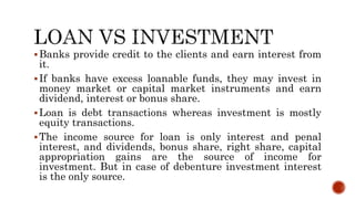 Banks provide credit to the clients and earn interest from
it.
If banks have excess loanable funds, they may invest in
money market or capital market instruments and earn
dividend, interest or bonus share.
Loan is debt transactions whereas investment is mostly
equity transactions.
The income source for loan is only interest and penal
interest, and dividends, bonus share, right share, capital
appropriation gains are the source of income for
investment. But in case of debenture investment interest
is the only source.
 