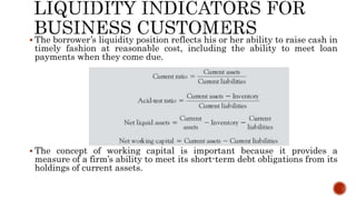  The borrower’s liquidity position reflects his or her ability to raise cash in
timely fashion at reasonable cost, including the ability to meet loan
payments when they come due.
 The concept of working capital is important because it provides a
measure of a firm’s ability to meet its short-term debt obligations from its
holdings of current assets.
 