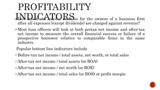  How much net income remains for the owners of a business firm
after all expenses (except dividends) are charged against revenue?
 Most loan officers will look at both pretax net income and after-tax
net income to measure the overall financial success or failure of a
prospective borrower relative to comparable firms in the same
industry.
Popular bottom line indicators include
▫ Before-tax net income / total assets, net worth, or total sales
▫ After-tax net income / total assets (or ROA)
▫ After-tax net income / net worth (or ROE)
▫ After-tax net income / total sales (or ROS) or profit margin
 