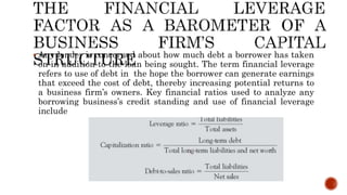  Any lender is concerned about how much debt a borrower has taken
on in addition to the loan being sought. The term financial leverage
refers to use of debt in the hope the borrower can generate earnings
that exceed the cost of debt, thereby increasing potential returns to
a business firm’s owners. Key financial ratios used to analyze any
borrowing business’s credit standing and use of financial leverage
include
 