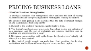 The Cost-Plus Loan Pricing Method:
In pricing a business loan management must consider the cost of raising
loanable funds and the operating costs of running the lending institution.
The simplest loan pricing model assumes that the rate of interest charged
on any loan includes four components:
1. The cost to the lender of raising adequate funds to lend.
2. The lender’s nonfunds operating costs (including wages and salaries of
loan personnel and the cost of materials and physical facilities used in
granting and administrating a loan).
3. Necessary compensation paid to the lender for the degree of default risk
inherent in a loan request.
4. The desired profit margin on each loan that provides the lending
institution’s stockholders with an adequate return on their capital.
 