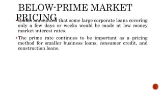 Banks announced that some large corporate loans covering
only a few days or weeks would be made at low money
market interest rates.
The prime rate continues to be important as a pricing
method for smaller business loans, consumer credit, and
construction loans.
 