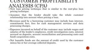  New loan pricing technique that is similar to the cost-plus loan
pricing technique.
 Assumes that the lender should take the whole customer
relationship into account when pricing a loan.
 Revenues paid by a borrowing customer may include loan interest,
commitment fees, fees for cash management services and data
processing charges.
 Expenses incurred on behalf of the customer may include wages and
salaries of the lender’s employees, credit investigation costs, interest
accrued on deposits, account reconciliation and processing costs and
fund’s acquisition costs.
 Net loanable funds are the amount of credit used by the customer
minus his or her average collected deposits.
 