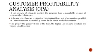  If the net rate of return is positive, the proposed loan is acceptable because all
expenses have been met
 If the net rate of return is negative, the proposed loan and other services provided
to the customer are not correctly priced as far as the lender is concerned
 The greater the perceived risk of the loan, the higher the net rate of return the
lender should require
 