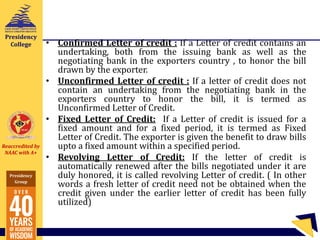 Reaccredited by
NAAC with A+
Presidency
Group
Presidency
College • Confirmed Letter of credit : If a Letter of credit contains an
undertaking, both from the issuing bank as well as the
negotiating bank in the exporters country , to honor the bill
drawn by the exporter.
• Unconfirmed Letter of credit : If a letter of credit does not
contain an undertaking from the negotiating bank in the
exporters country to honor the bill, it is termed as
Unconfirmed Letter of Credit.
• Fixed Letter of Credit: If a Letter of credit is issued for a
fixed amount and for a fixed period, it is termed as Fixed
Letter of Credit. The exporter is given the benefit to draw bills
upto a fixed amount within a specified period.
• Revolving Letter of Credit: If the letter of credit is
automatically renewed after the bills negotiated under it are
duly honored, it is called revolving Letter of credit. ( In other
words a fresh letter of credit need not be obtained when the
credit given under the earlier letter of credit has been fully
utilized)
 