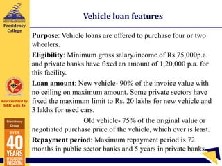 Reaccredited by
NAAC with A+
Presidency
Group
Presidency
College
Vehicle loan features
Purpose: Vehicle loans are offered to purchase four or two
wheelers.
Eligibility: Minimum gross salary/income of Rs.75,000p.a.
and private banks have fixed an amount of 1,20,000 p.a. for
this facility.
Loan amount: New vehicle- 90% of the invoice value with
no ceiling on maximum amount. Some private sectors have
fixed the maximum limit to Rs. 20 lakhs for new vehicle and
3 lakhs for used cars.
Old vehicle- 75% of the original value or
negotiated purchase price of the vehicle, which ever is least.
Repayment period: Maximum repayment period is 72
months in public sector banks and 5 years in private banks.
 