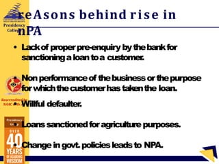 Reaccredited by
NAAC with A+
Presidency
Group
Presidency
College
reAsons behind rise in
nPA
• Lackof properpre-enquiry bythebankfor
sanctioningaloantoa customer
.
• Nonperformanceof thebusinessorthepurpose
forwhichthecustomerhastakenthe loan.
• Willful defaulter.
• Loanssanctionedforagriculturepurposes.
• Changeingovt.policiesleadsto NPA.
 