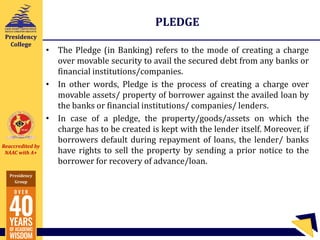 Reaccredited by
NAAC with A+
Presidency
Group
Presidency
College
PLEDGE
• The Pledge (in Banking) refers to the mode of creating a charge
over movable security to avail the secured debt from any banks or
financial institutions/companies.
• In other words, Pledge is the process of creating a charge over
movable assets/ property of borrower against the availed loan by
the banks or financial institutions/ companies/ lenders.
• In case of a pledge, the property/goods/assets on which the
charge has to be created is kept with the lender itself. Moreover, if
borrowers default during repayment of loans, the lender/ banks
have rights to sell the property by sending a prior notice to the
borrower for recovery of advance/loan.
 