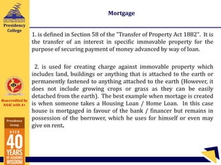 Reaccredited by
NAAC with A+
Presidency
Group
Presidency
College
Mortgage
1. is defined in Section 58 of the "Transfer of Property Act 1882". It is
the transfer of an interest in specific immovable property for the
purpose of securing payment of money advanced by way of loan.
2. is used for creating charge against immovable property which
includes land, buildings or anything that is attached to the earth or
permanently fastened to anything attached to the earth (However, it
does not include growing crops or grass as they can be easily
detached from the earth). The best example when mortage is created
is when someone takes a Housing Loan / Home Loan. In this case
house is mortgaged in favour of the bank / financer but remains in
possession of the borrower, which he uses for himself or even may
give on rent.
 